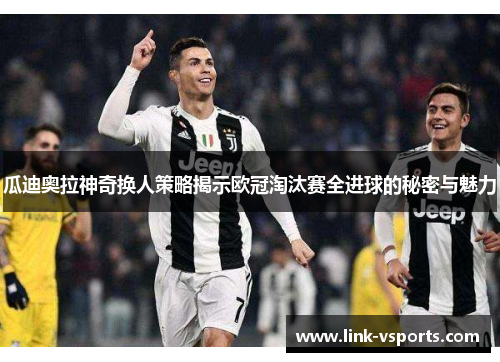 瓜迪奥拉神奇换人策略揭示欧冠淘汰赛全进球的秘密与魅力